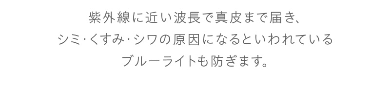 紫外線に近い波長で真皮まで届き、シミ・くすみ・シワの原因になるといわれているブルーライトも防ぎます。