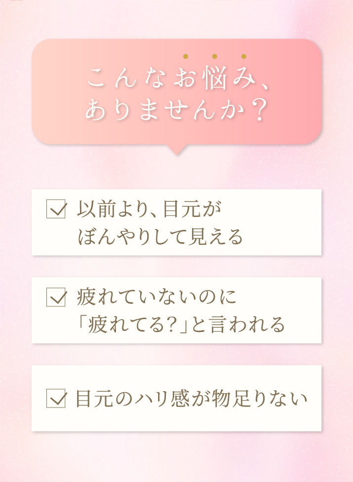 以前より目元がぼんやりして見える…疲れていないのに「疲れてる?」と言われる…目元のハリ感が物足りない…こんなお悩み、ありませんか?