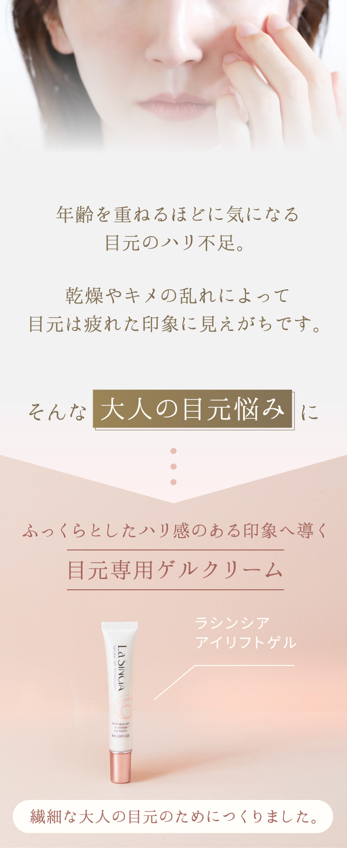 年齢を重ねるごとに気になる目元のハリ不足。乾燥やキメの乱れによって目元は疲れた印象に見えがちです。そんな大人の目元悩みに。ふっくらとしたハリ感のある印象へ導く目元専用ゲルクリーム「ラシンシア アイリフトゲル」。繊細な大人の目元のためにつくりました。