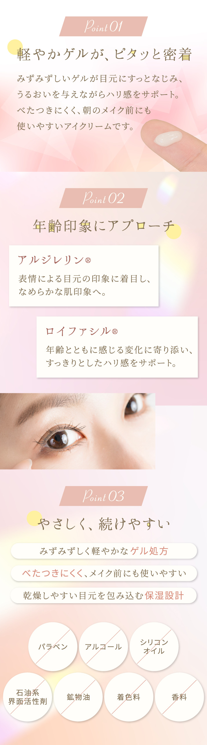 軽やかゲルがピタッと密着。べたつきにくく、朝のメイク前にも使いやすいアイクリームです。アルジレリン、ロイファシルが年齢印象にアプローチ。みずみずしく軽やかなゲル処方。乾燥しやすい目元をやさしく包み込む保湿設計。