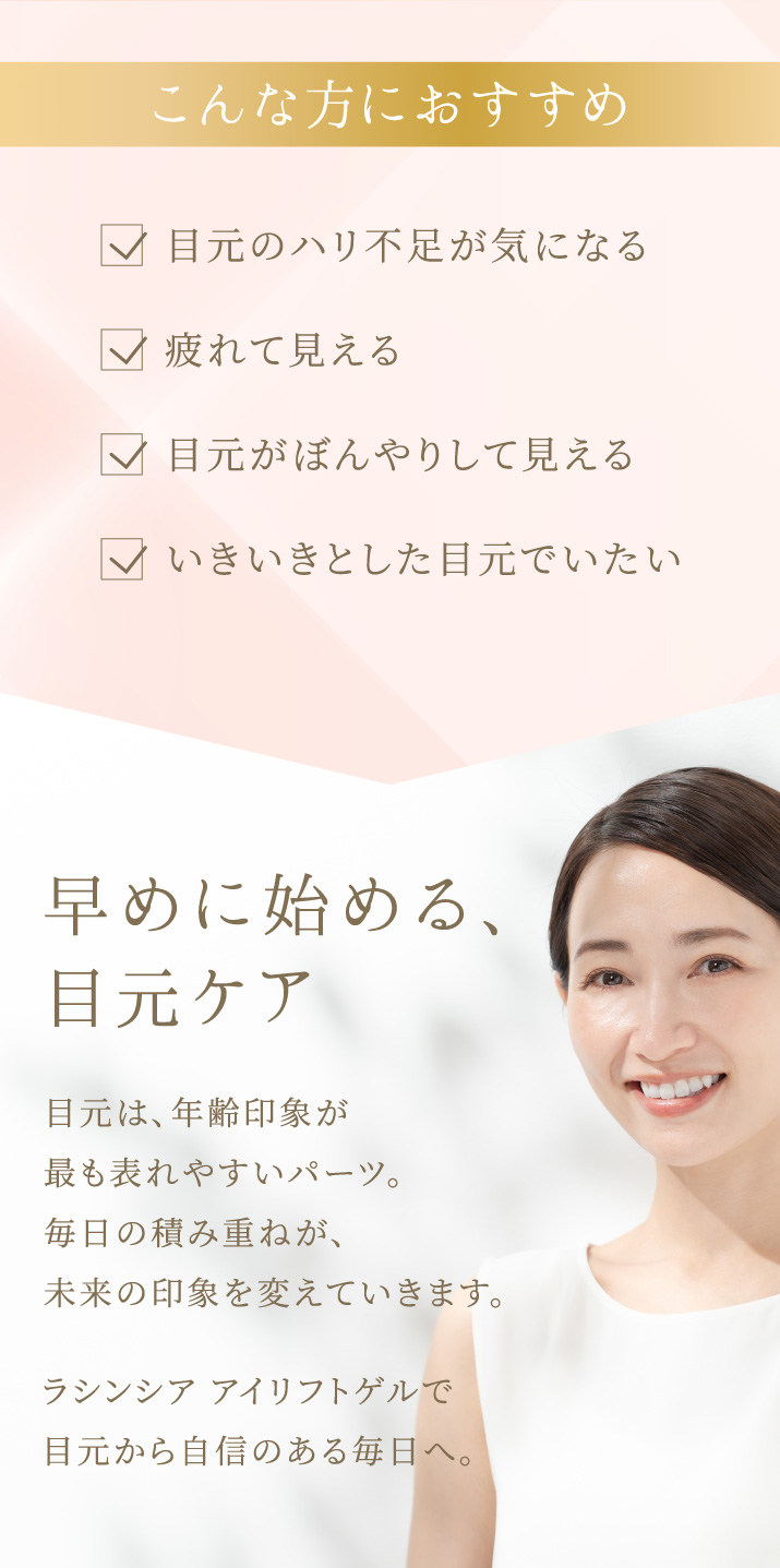 目元のハリ不足が気になる。疲れて見える。目元がぼんやりして見える。いきいきとした目元でいたい。こんな方におすすめです。早めに始める目元ケア。ラシンシア アイリフトゲルで目元から自信のある毎日へ。
