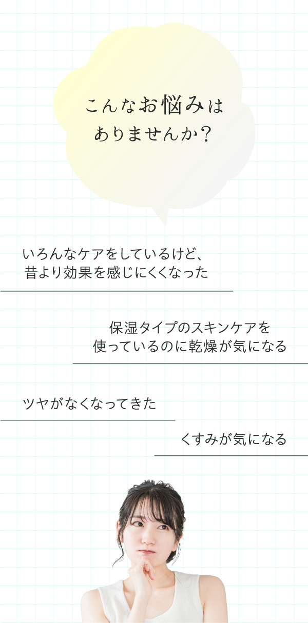 こんなお悩みはありませんか?いろんなケアをしているけど、昔より効果を感じにくくなった。保湿タイプのスキンケアを使っているのに乾燥が気になる。ツヤがなくなってきた。くすみが気になる。