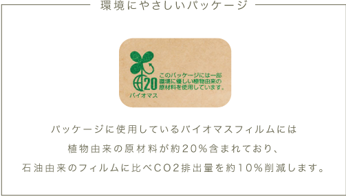 パッケージに使用しているバイオマスフィルムには植物由来の原材料が約20%含まれており、石油由来のフィルムに比べCO2排出量を約10%削減します