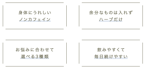 身体にうれしいノンカフェイン、余分なものは入れずハーブだけ、お悩みに合わせて選べる3種類、飲みやすくて毎日続けやすい