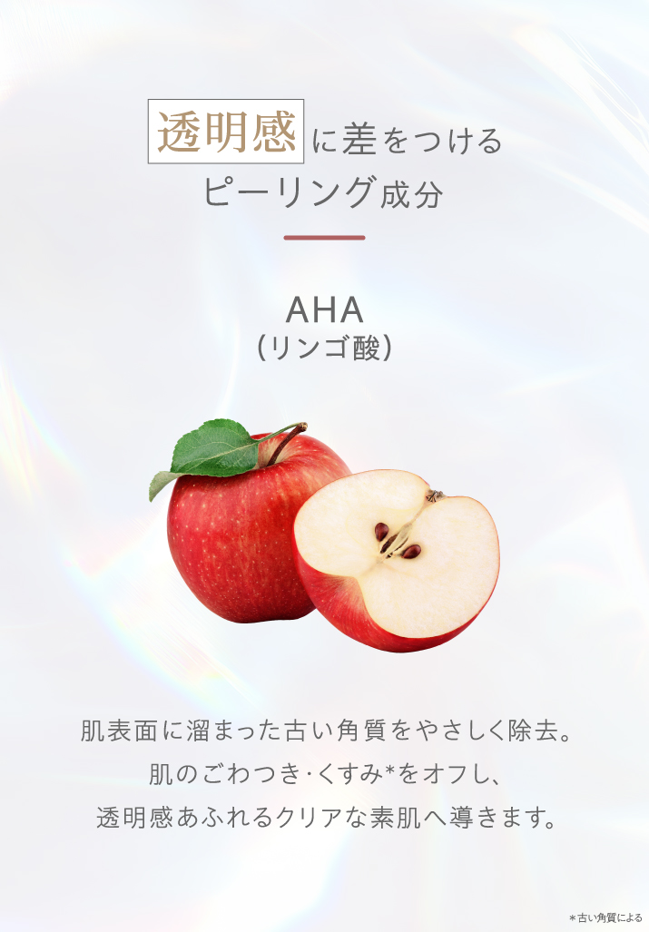 透明感に差をつけるピーリング成分。AHA（リンゴ酸）。肌表面に溜まった古い角質をやさしく除去。ごわつき・くすみをオフし、透明感あふれるクリアな素肌へ導きます。
